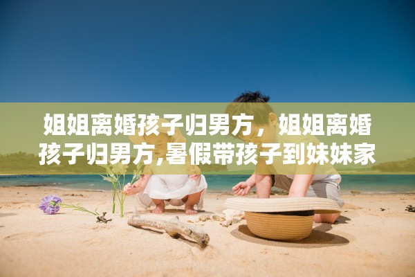 姐姐离婚孩子归男方，姐姐离婚孩子归男方,暑假带孩子到妹妹家住