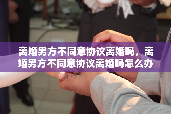 离婚男方不同意协议离婚吗，离婚男方不同意协议离婚吗怎么办