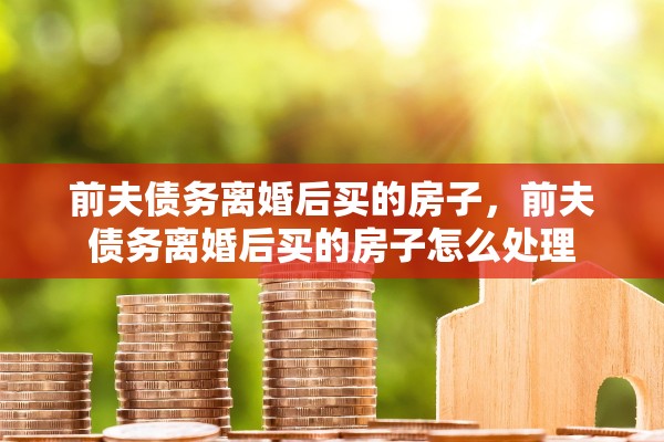 前夫债务离婚后买的房子，前夫债务离婚后买的房子怎么处理