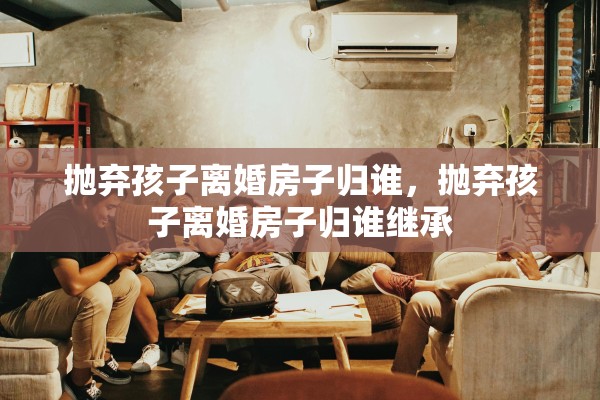 抛弃孩子离婚房子归谁，抛弃孩子离婚房子归谁继承