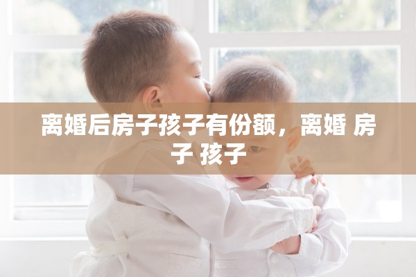 离婚后房子孩子有份额,离婚 房子 孩子 离婚后房子孩子有份额,离婚 房子 孩子