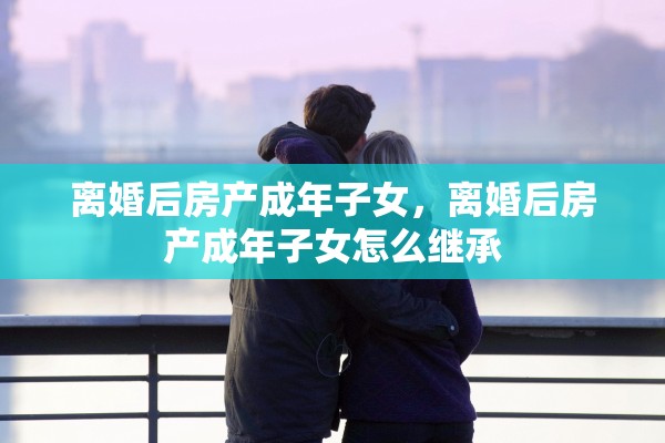 离婚后房产成年子女,离婚后房产成年子女怎么继承 离婚后房产成年子女,离婚后房产成年子女怎么继承