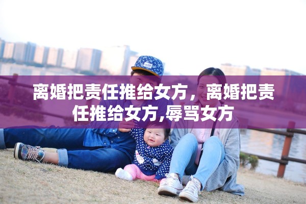离婚把责任推给女方,离婚把责任推给女方,辱骂女方 离婚把责任推给女方,离婚把责任推给女方,辱骂女方