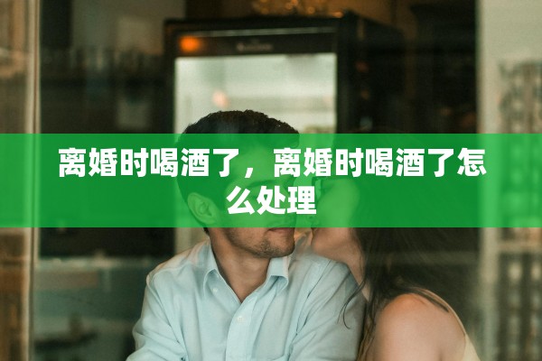 离婚时喝酒了，离婚时喝酒了怎么处理