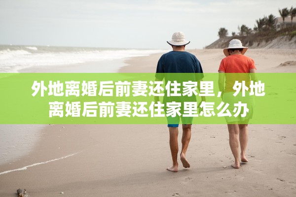 外地离婚后前妻还住家里，外地离婚后前妻还住家里怎么办