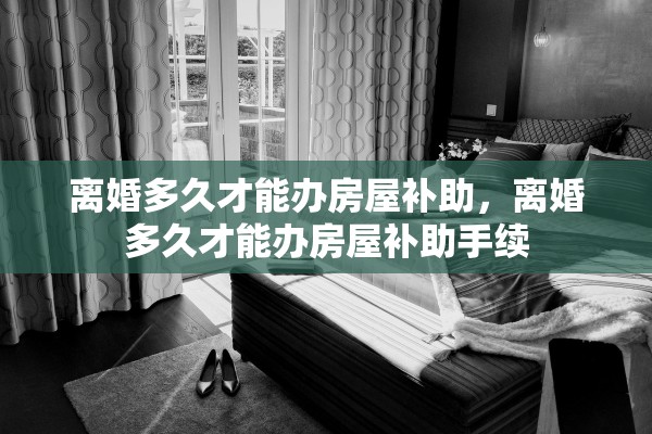 离婚多久才能办房屋补助,离婚多久才能办房屋补助手续 离婚多久才能办房屋补助,离婚多久才能办房屋补助手续