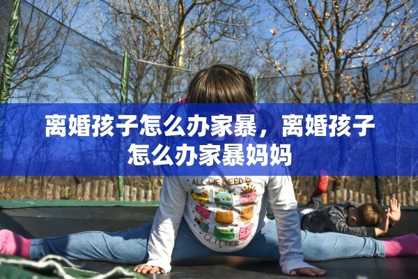 离婚孩子怎么办家暴，离婚孩子怎么办家暴妈妈