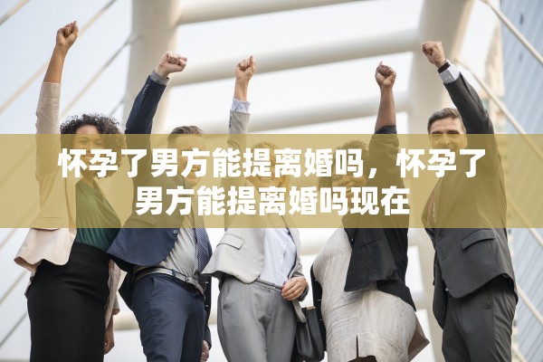 怀孕了男方能提离婚吗，怀孕了男方能提离婚吗现在