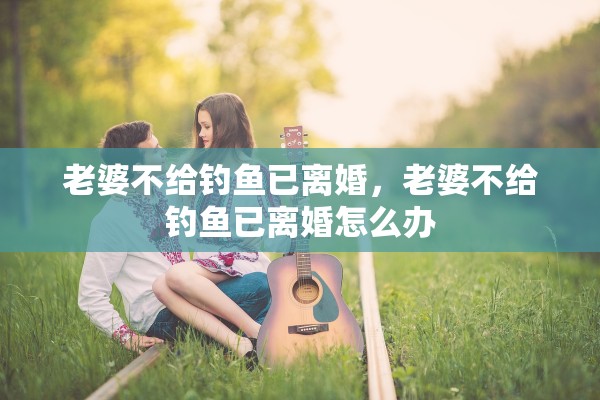 老婆不给钓鱼已离婚,老婆不给钓鱼已离婚怎么办 老婆不给钓鱼已离婚,老婆不给钓鱼已离婚怎么办