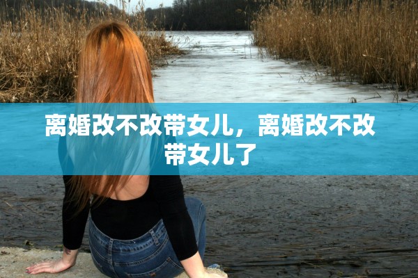 离婚改不改带女儿,离婚改不改带女儿了 离婚改不改带女儿,离婚改不改带女儿了