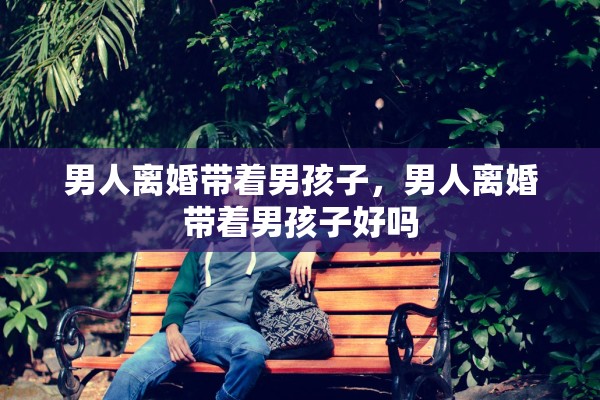 男人离婚带着男孩子,男人离婚带着男孩子好吗 男人离婚带着男孩子,男人离婚带着男孩子好吗