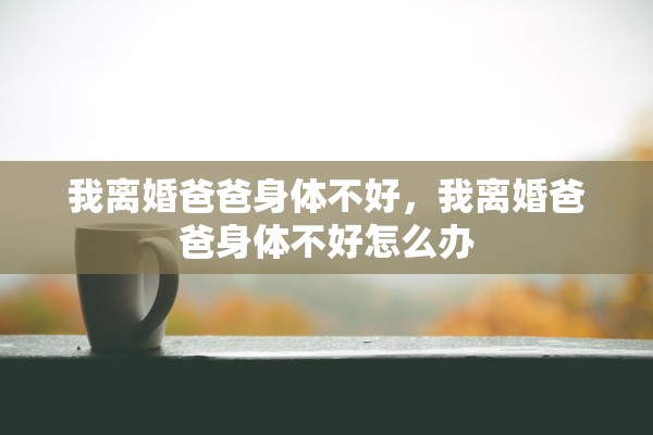 我离婚爸爸身体不好，我离婚爸爸身体不好怎么办