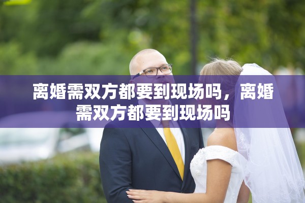 离婚需双方都要到现场吗,离婚需双方都要到现场吗 离婚需双方都要到现场吗,离婚需双方都要到现场吗