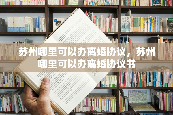 苏州哪里可以办离婚协议，苏州哪里可以办离婚协议书