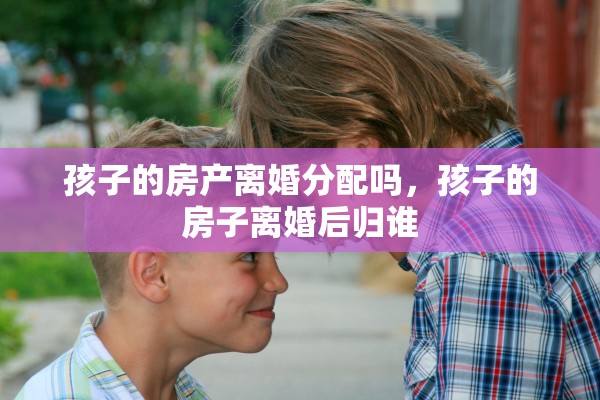 孩子的房产离婚分配吗，孩子的房子离婚后归谁