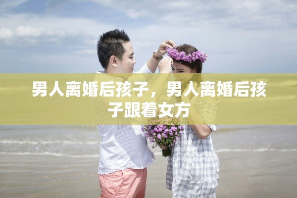 男人离婚后孩子，男人离婚后孩子跟着女方
