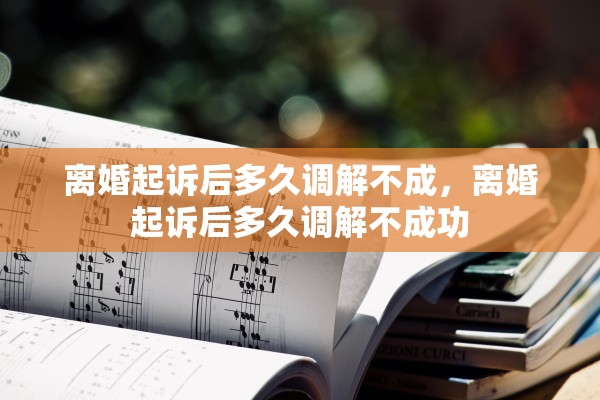 离婚起诉后多久调解不成，离婚起诉后多久调解不成功