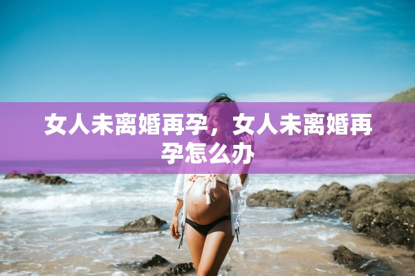 女人未离婚再孕,女人未离婚再孕怎么办 女人未离婚再孕,女人未离婚再孕怎么办