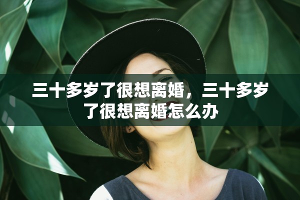 三十多岁了很想离婚,三十多岁了很想离婚怎么办 三十多岁了很想离婚,三十多岁了很想离婚怎么办