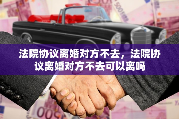 法院协议离婚对方不去，法院协议离婚对方不去可以离吗