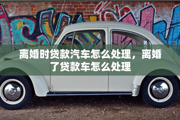 离婚时贷款汽车怎么处理,离婚了贷款车怎么处理 离婚时贷款汽车怎么处理,离婚了贷款车怎么处理