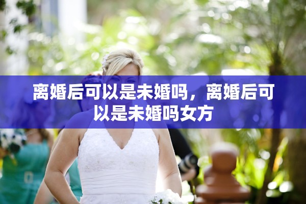离婚后可以是未婚吗,离婚后可以是未婚吗女方 离婚后可以是未婚吗,离婚后可以是未婚吗女方