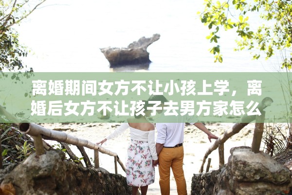 离婚期间女方不让小孩上学,离婚后女方不让孩子去男方家怎么办 离婚期间女方不让小孩上学,离婚后女方不让孩子去男方家怎么办