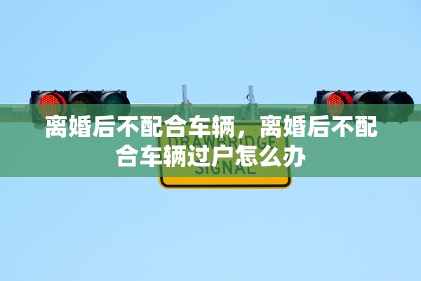 离婚后不配合车辆，离婚后不配合车辆过户怎么办