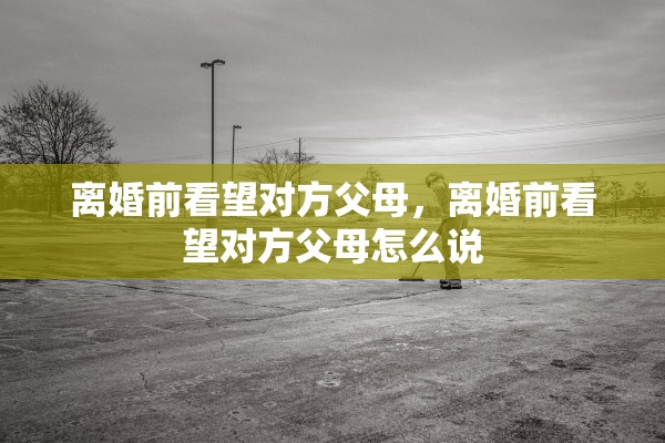 离婚前看望对方父母，离婚前看望对方父母怎么说