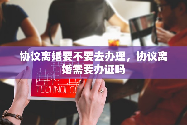 协议离婚要不要去办理，协议离婚需要办证吗