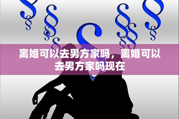 离婚可以去男方家吗，离婚可以去男方家吗现在