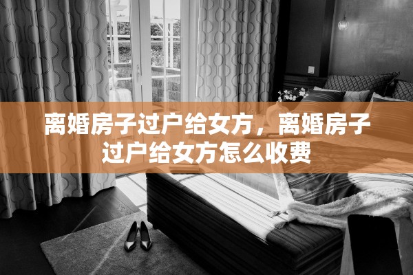 离婚房子过户给女方，离婚房子过户给女方怎么收费
