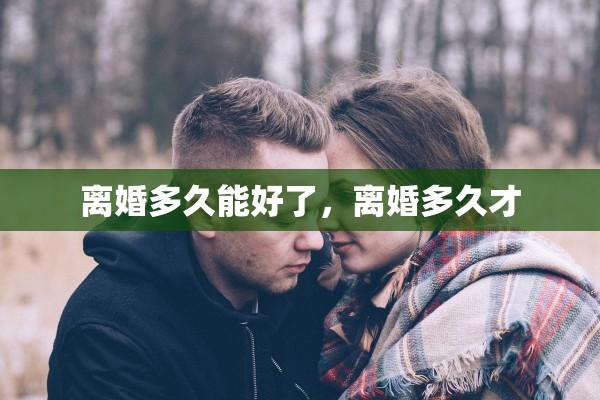 离婚多久能好了,离婚多久才 离婚多久能好了,离婚多久才