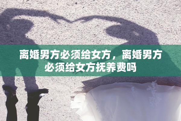 离婚男方必须给女方,离婚男方必须给女方抚养费吗 离婚男方必须给女方,离婚男方必须给女方抚养费吗