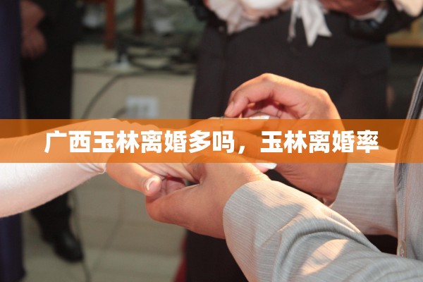 广西玉林离婚多吗，玉林离婚率