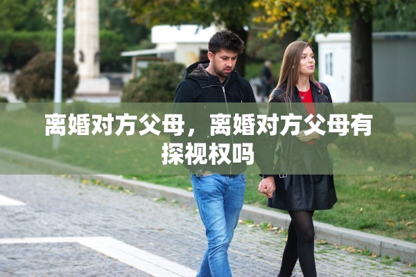 离婚对方父母,离婚对方父母有探视权吗 离婚对方父母,离婚对方父母有探视权吗