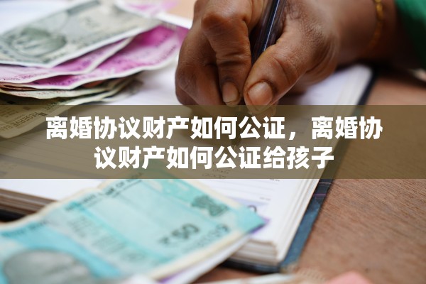 离婚协议财产如何公证,离婚协议财产如何公证给孩子 离婚协议财产如何公证,离婚协议财产如何公证给孩子