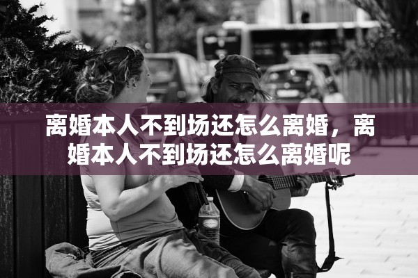 离婚本人不到场还怎么离婚，离婚本人不到场还怎么离婚呢