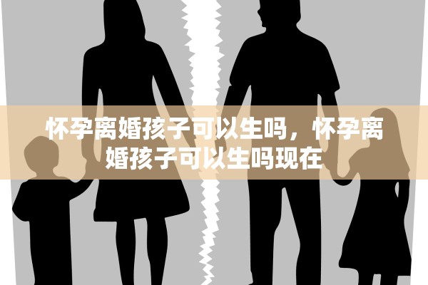 怀孕离婚孩子可以生吗,怀孕离婚孩子可以生吗现在 怀孕离婚孩子可以生吗,怀孕离婚孩子可以生吗现在