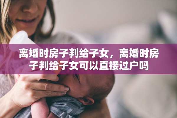 离婚时房子判给子女，离婚时房子判给子女可以直接过户吗