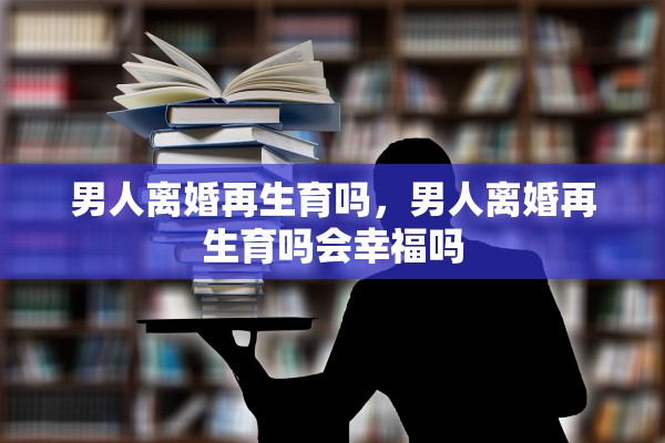 男人离婚再生育吗,男人离婚再生育吗会幸福吗 男人离婚再生育吗,男人离婚再生育吗会幸福吗