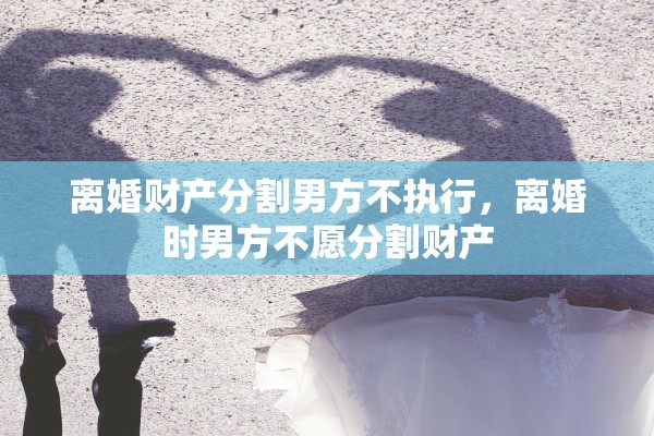 离婚财产分割男方不执行,离婚时男方不愿分割财产 离婚财产分割男方不执行,离婚时男方不愿分割财产