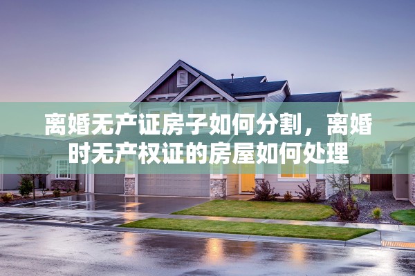 离婚无产证房子如何分割,离婚时无产权证的房屋如何处理 离婚无产证房子如何分割,离婚时无产权证的房屋如何处理