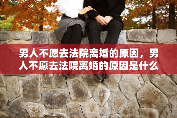 男人不愿去法院离婚的原因，男人不愿去法院离婚的原因是什么