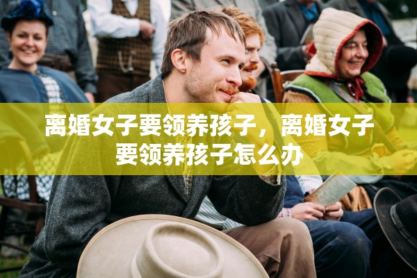 离婚女子要领养孩子，离婚女子要领养孩子怎么办