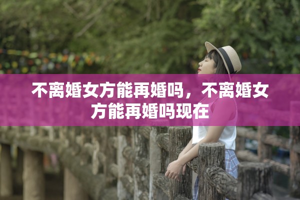 不离婚女方能再婚吗，不离婚女方能再婚吗现在