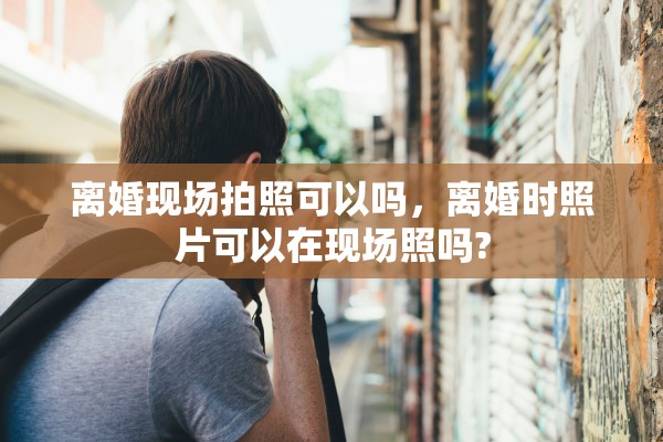 离婚现场拍照可以吗，离婚时照片可以在现场照吗?