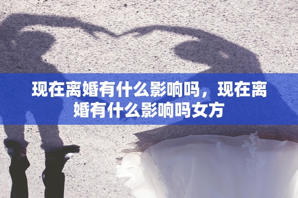 现在离婚有什么影响吗，现在离婚有什么影响吗女方