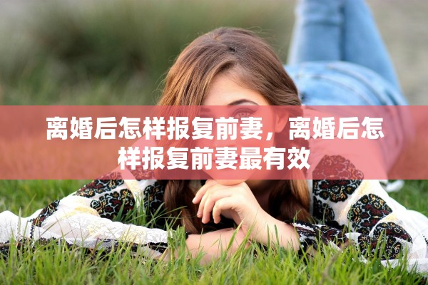 离婚后怎样报复前妻,离婚后怎样报复前妻最有效 离婚后怎样报复前妻,离婚后怎样报复前妻最有效