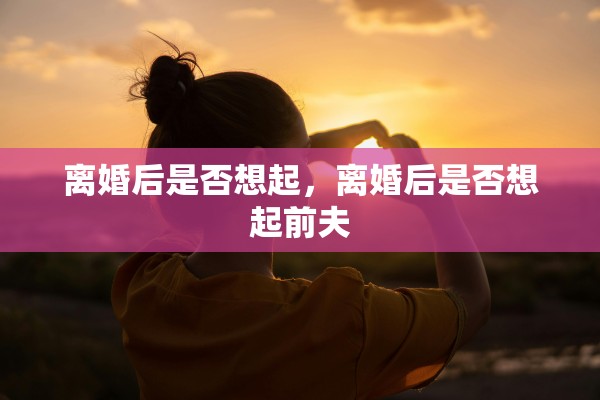 离婚后是否想起，离婚后是否想起前夫